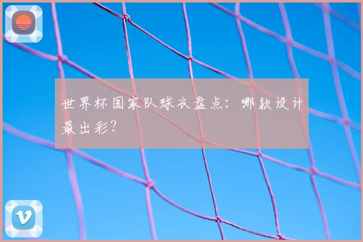 世界杯国家队球衣盘点:哪款设计最出彩?