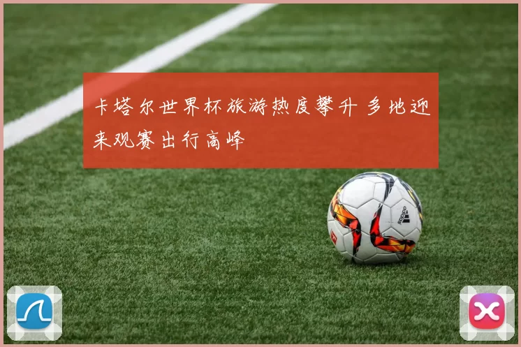 卡塔尔世界杯旅游热度攀升 多地迎来观赛出行高峰