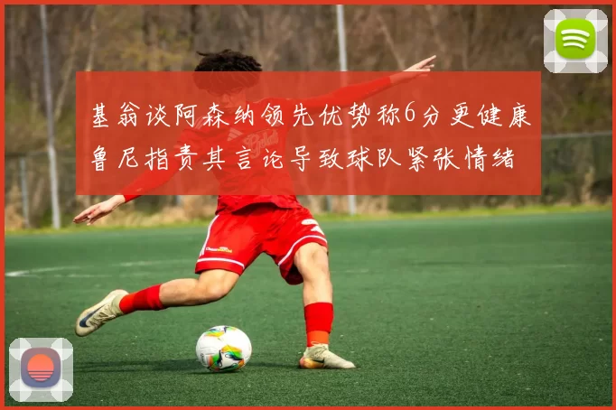 基翁谈阿森纳领先优势称6分更健康鲁尼指责其言论导致球队紧张情绪