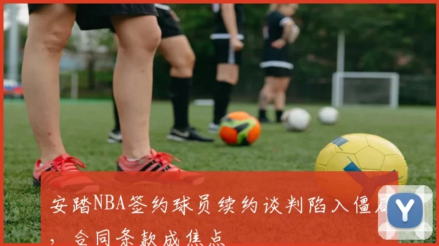 安踏NBA签约球员续约谈判陷入僵局,合同条款成焦点