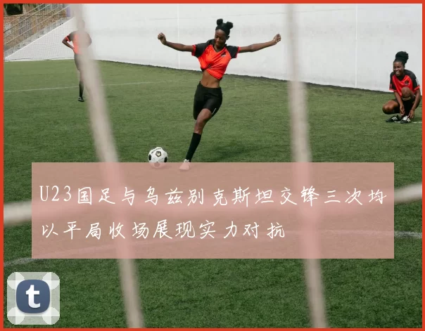 U23国足与乌兹别克斯坦交锋三次均以平局收场展现实力对抗