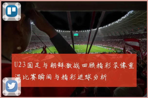 U23国足与朝鲜激战回顾精彩录像重温比赛瞬间与精彩进球分析