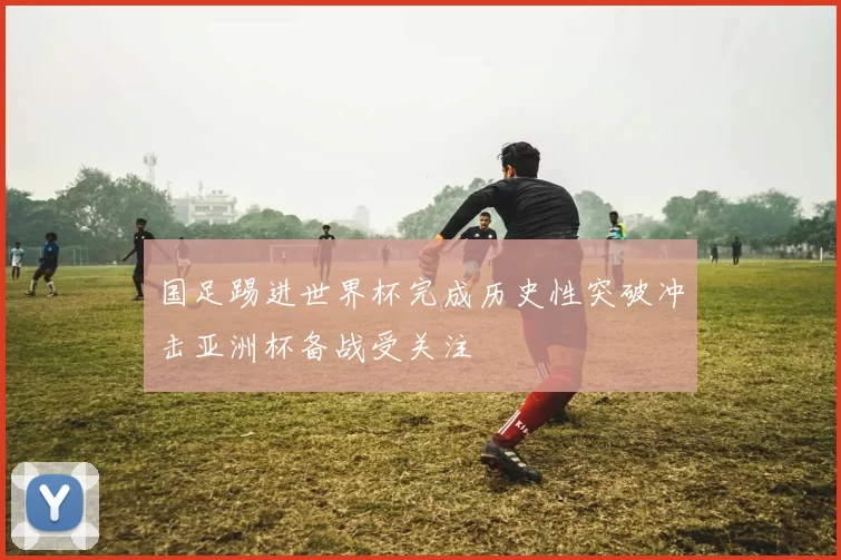 国足踢进世界杯完成历史性突破冲击亚洲杯备战受关注