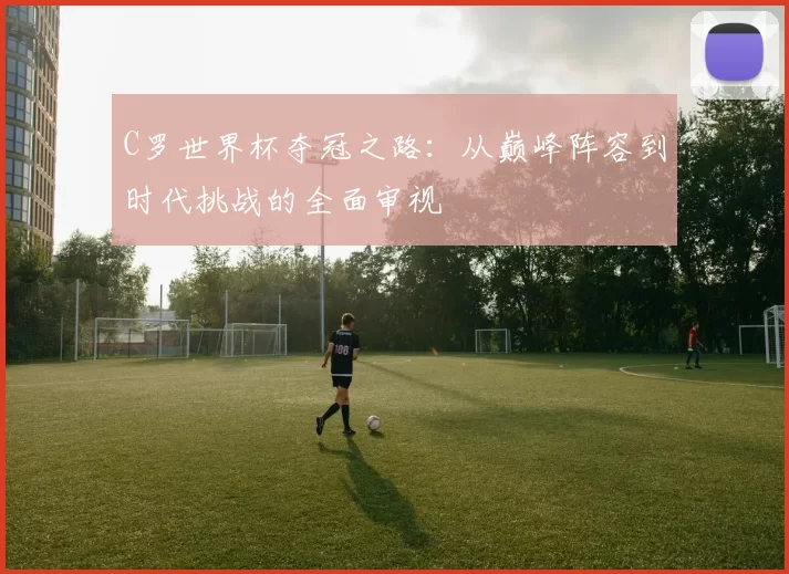 C罗世界杯夺冠之路:从巅峰阵容到时代挑战的全面审视