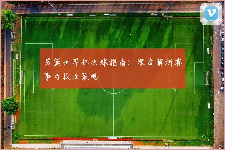 男篮世界杯买球指南:深度解析赛事与投注策略