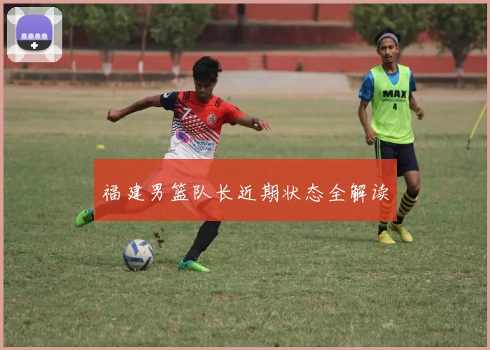 福建男篮队长近期状态全解读
