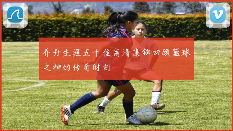 乔丹生涯五十佳高清集锦回顾篮球之神的传奇时刻