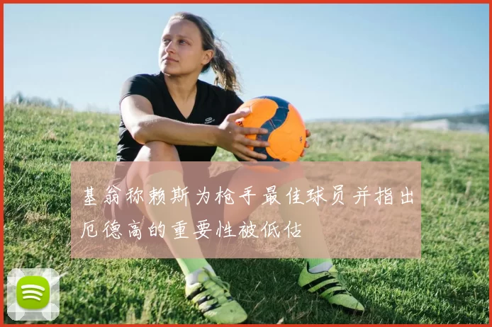 基翁称赖斯为枪手最佳球员并指出厄德高的重要性被低估