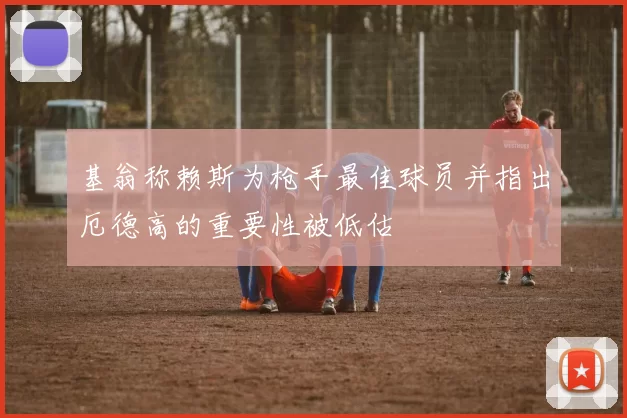 基翁称赖斯为枪手最佳球员并指出厄德高的重要性被低估