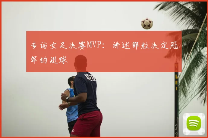 专访女足决赛MVP：讲述那粒决定冠军的进球