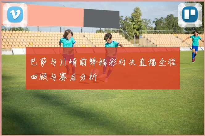 巴萨与川崎前锋精彩对决直播全程回顾与赛后分析
