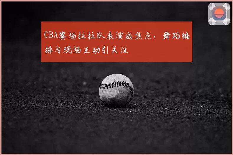 CBA赛场拉拉队表演成焦点,舞蹈编排与现场互动引关注