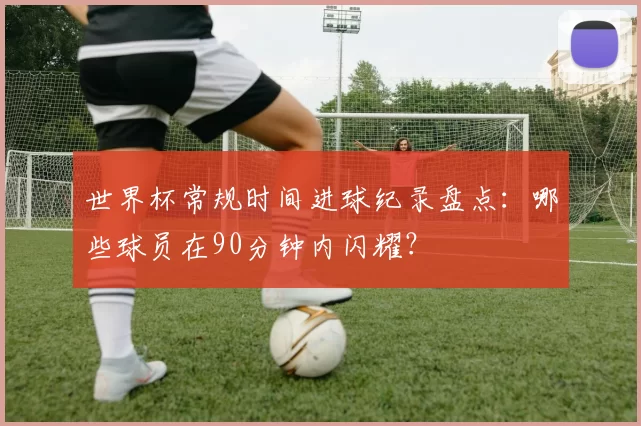 世界杯常规时间进球纪录盘点:哪些球员在90分钟内闪耀?