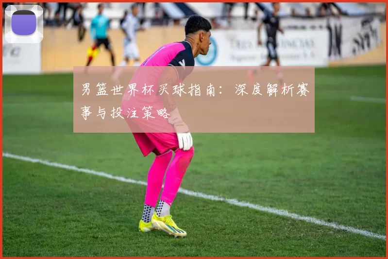 男篮世界杯买球指南:深度解析赛事与投注策略