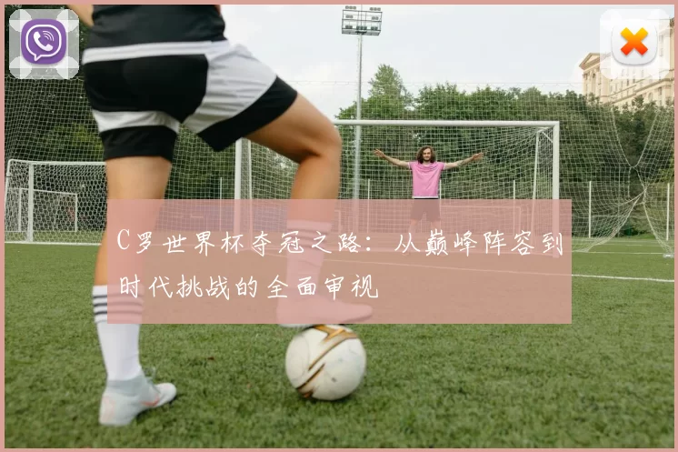 C罗世界杯夺冠之路:从巅峰阵容到时代挑战的全面审视