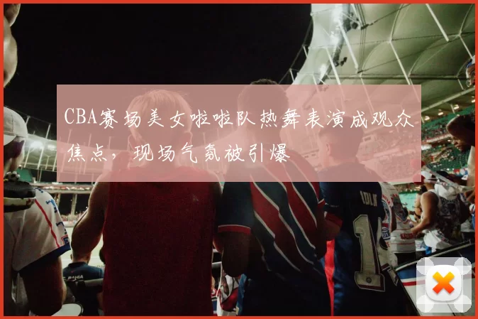 CBA赛场美女啦啦队热舞表演成观众焦点,现场气氛被引爆