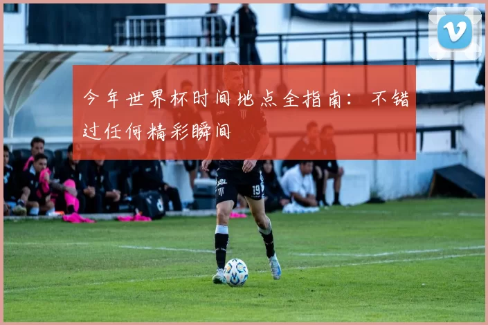 今年世界杯时间地点全指南:不错过任何精彩瞬间