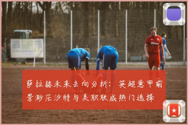 萨拉赫未来去向分析:英超意甲前景渺茫沙特与美职联成热门选择