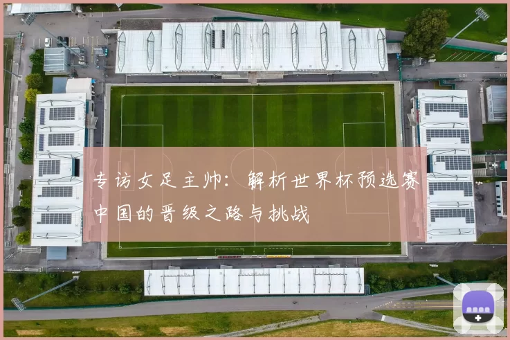 专访女足主帅：解析世界杯预选赛中国的晋级之路与挑战